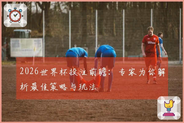 2026世界杯投注前瞻：专家为你解析最佳策略与玩法