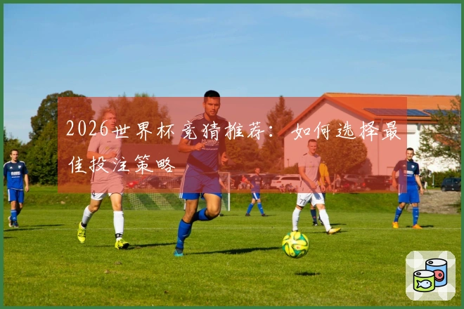 2026世界杯竞猜推荐：如何选择最佳投注策略